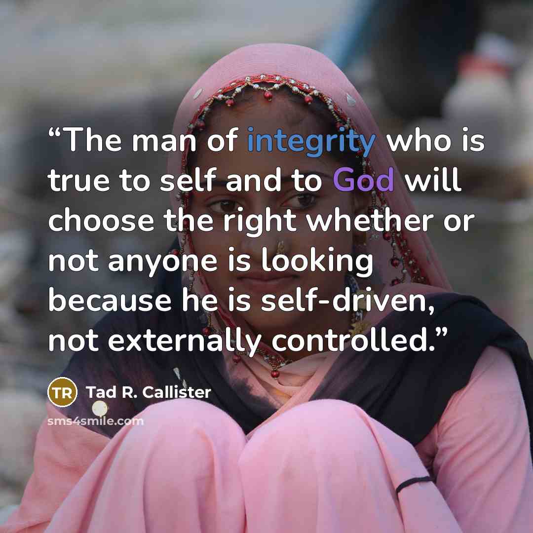 “The man of integrity who is true to self and to God will choose the right whether or not anyone is looking because he is self-driven, not externally controlled.” quote by Tad R. Callister