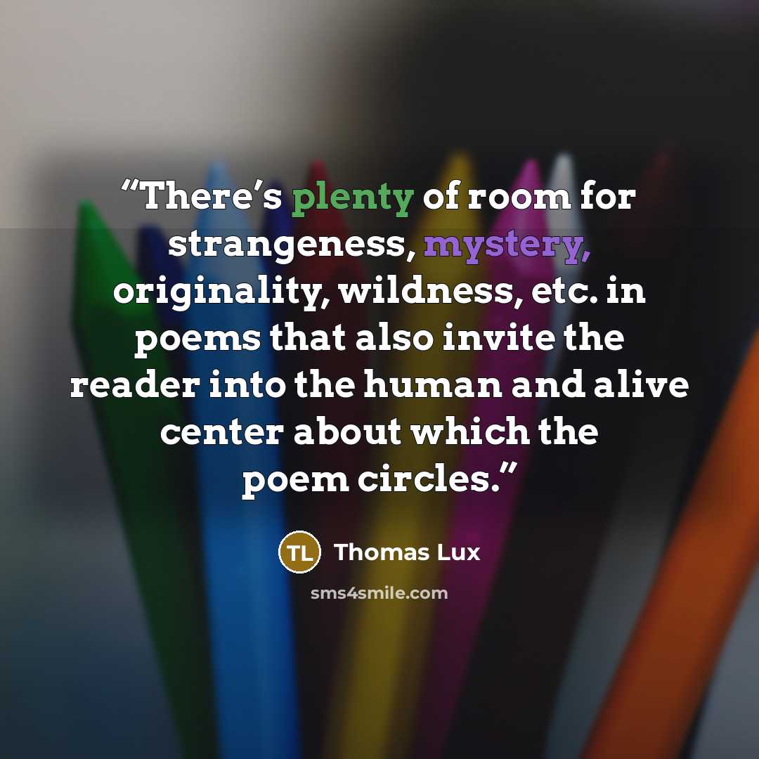 “There’s plenty of room for strangeness, mystery, originality, wildness, etc. in poems that also invite the reader into the human and alive center about which the poem circles.” quote by Thomas Lux