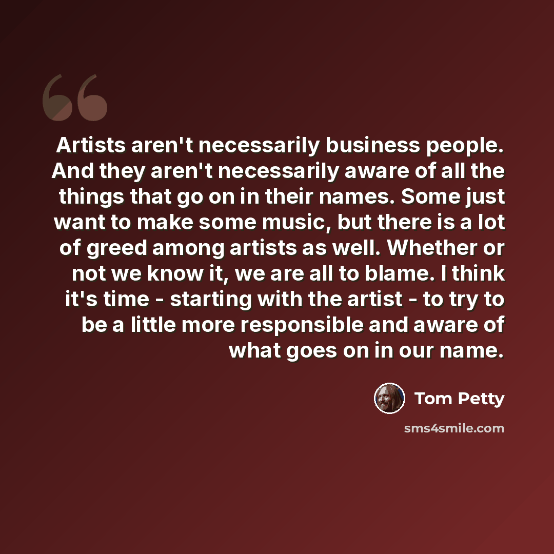 “Artists aren't necessarily business people. And they aren't necessarily aware of all the things that go on in their names. Some just want to make some music, but there is a lot of greed among artists as well. Whether or not we know it, we are all to blame. I think it's time - starting with the…” quote by Tom Petty
