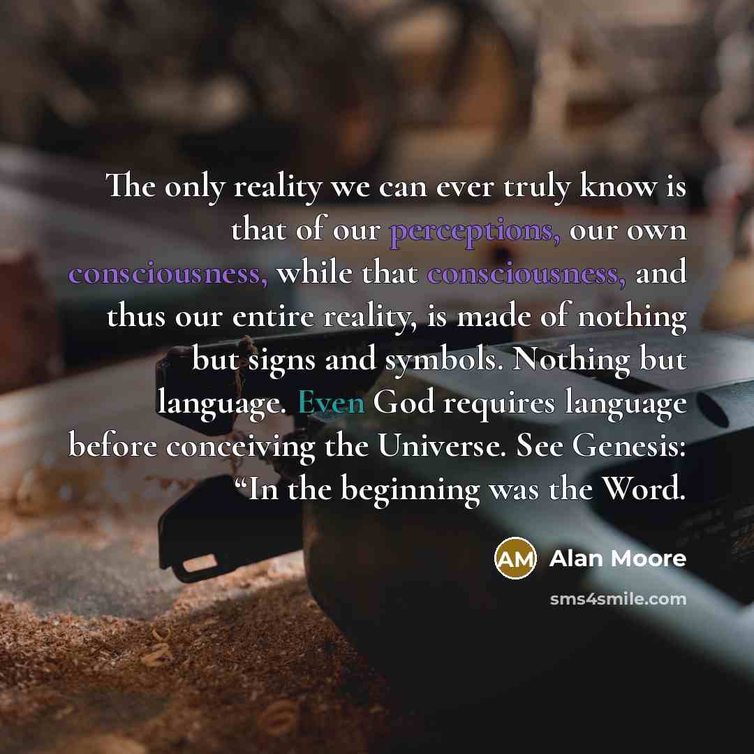 “The only reality we can ever truly know is that of our perceptions, our own consciousness, while that consciousness, and thus our entire reality, is made of nothing but signs and symbols. Nothing but language. Even God requires language before conceiving the Universe. See Genesis: “In the…” quote by Alan Moore