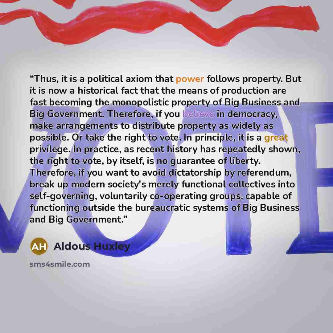 “Thus, it is a political axiom that power follows property. But it is now a historical fact that the means of production are fast becoming the monopolistic property of Big Business and Big Government. Therefore, if you believe in democracy, make arrangements to distribute property as widely as…” quote by Aldous Huxley