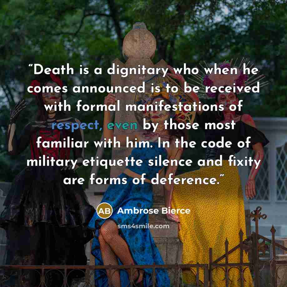 “Death is a dignitary who when he comes announced is to be received with formal manifestations of respect, even by those most familiar with him. In the code of military etiquette silence and fixity are forms of deference.” quote by Ambrose Bierce