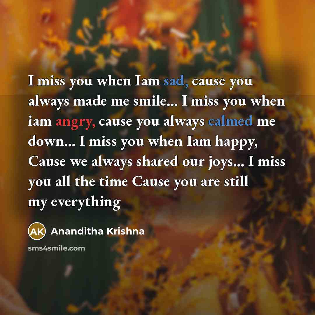 “I miss you when Iam sad, cause you always made me smile… I miss you when iam angry, cause you always calmed me down… I miss you when Iam happy, Cause we always shared our joys… I miss you all the time Cause you are still my everything” quote by Ananditha Krishna