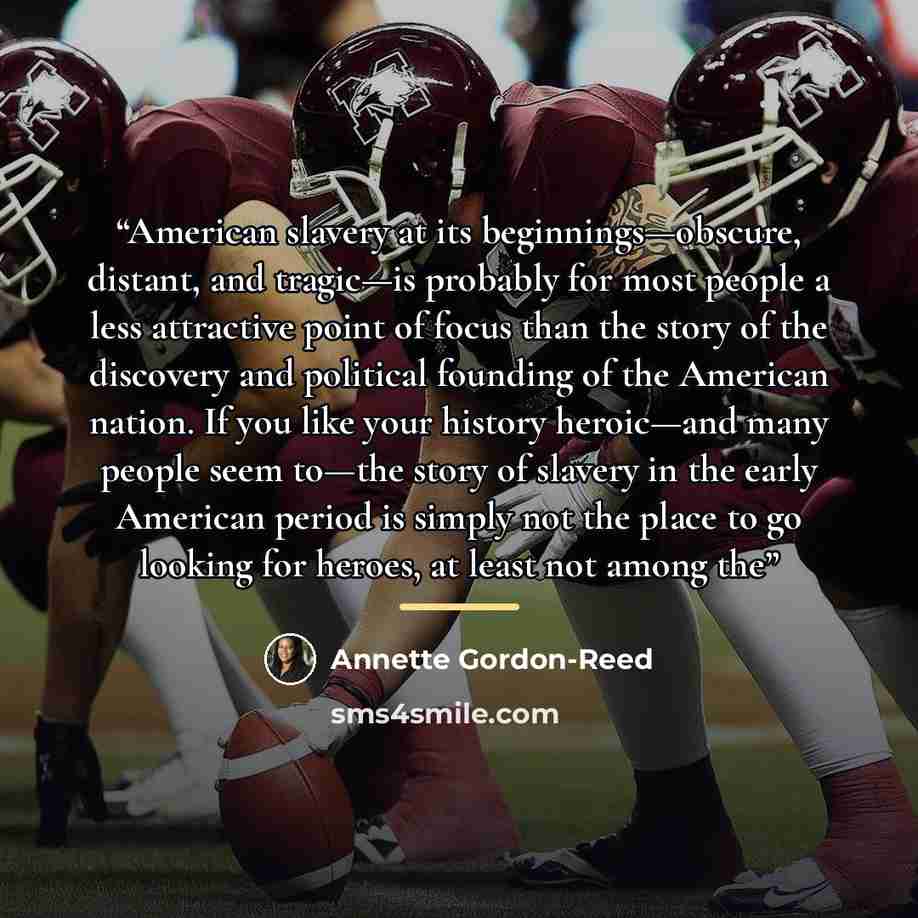 “American slavery at its beginnings—obscure, distant, and tragic—is probably for most people a less attractive point of focus than the story of the discovery and political founding of the American nation. If you like your history heroic—and many people seem to—the story of slavery in the early…” quote by Annette Gordon-Reed
