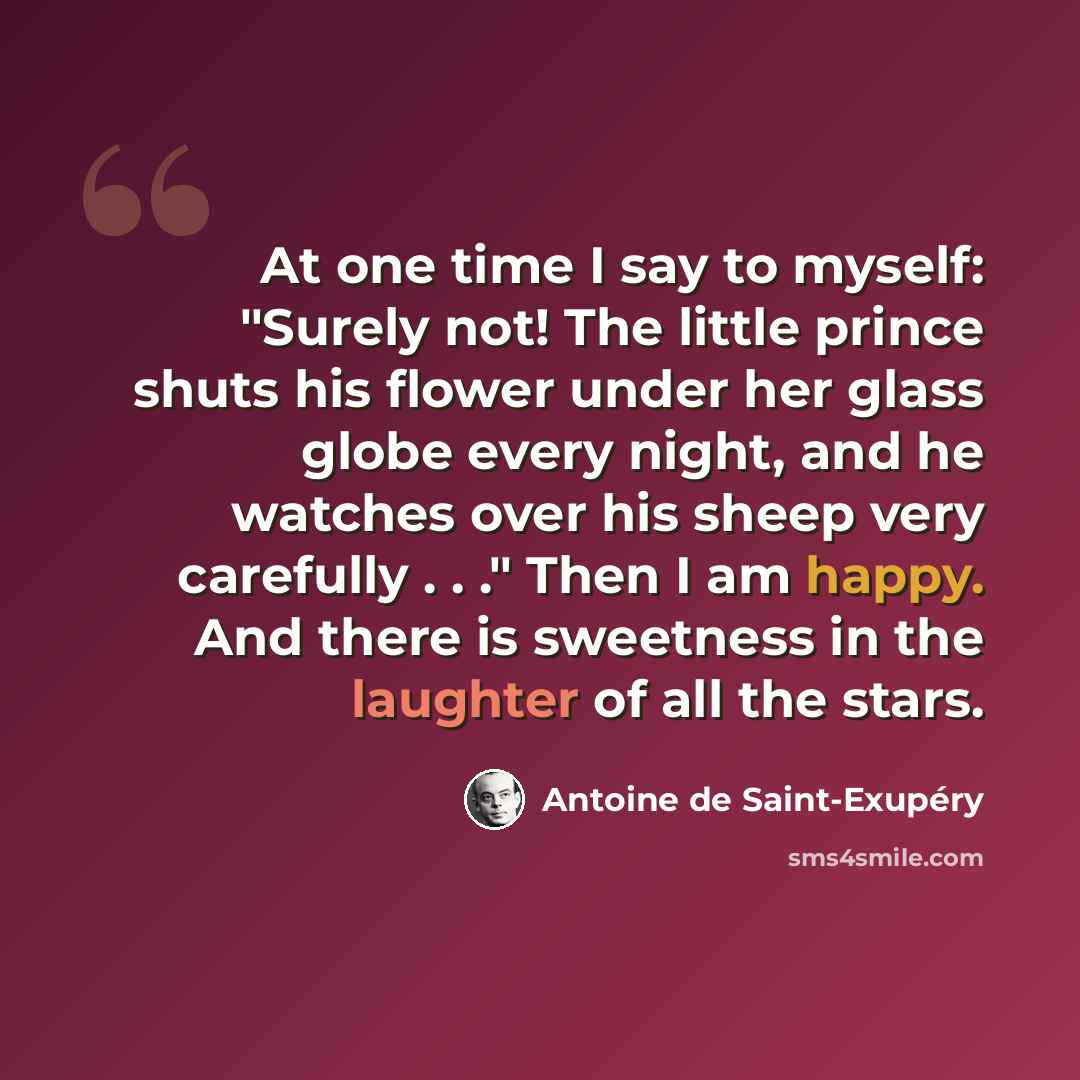 “At one time I say to myself: "Surely not! The little prince shuts his flower under her glass globe every night, and he watches over his sheep very carefully . . ." Then I am happy. And there is sweetness in the laughter of all the stars.” quote by Antoine de Saint-Exupery