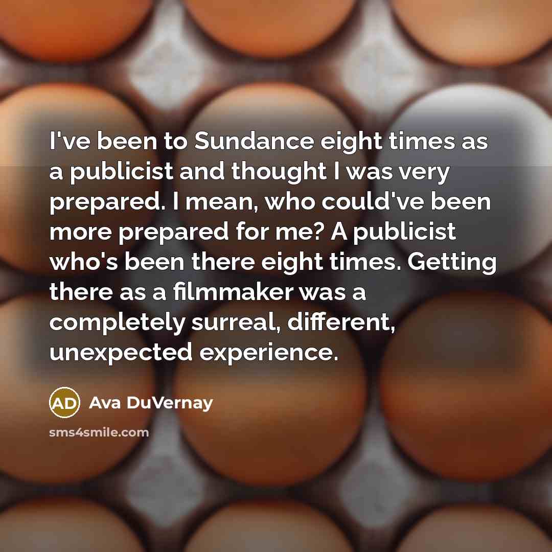 “I've been to Sundance eight times as a publicist and thought I was very prepared. I mean, who could've been more prepared for me? A publicist who's been there eight times. Getting there as a filmmaker was a completely surreal, different, unexpected experience.” quote by Ava DuVernay