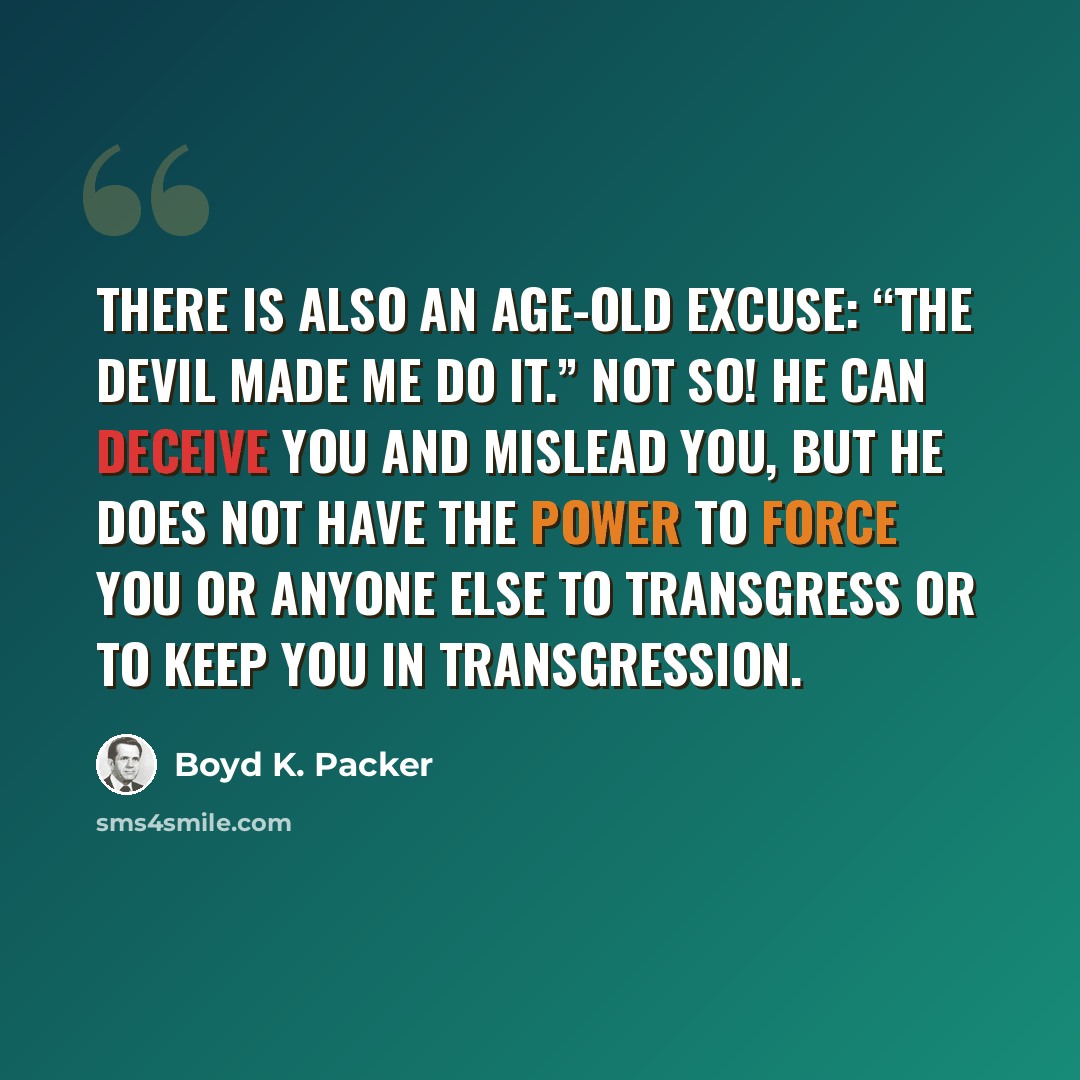 “There is also an age-old excuse: “The devil made me do it.” Not so! He can deceive you and mislead you, but he does not have the power to force you or anyone else to transgress or to keep you in transgression.” quote by Boyd K. Packer