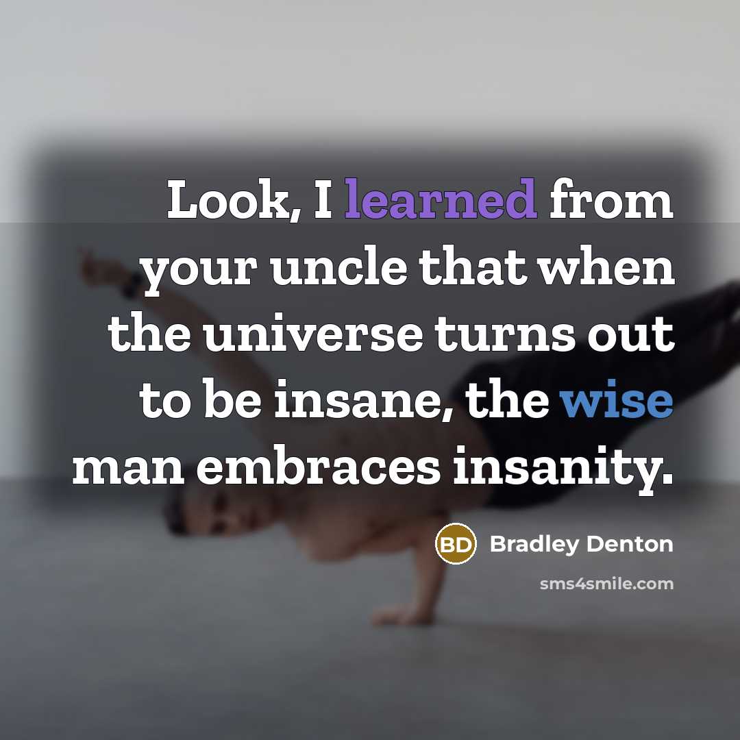 “Look, I learned from your uncle that when the universe turns out to be insane, the wise man embraces insanity.” quote by Bradley Denton