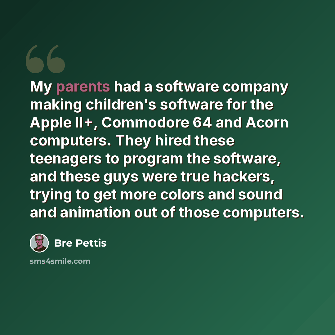 “My parents had a software company making children's software for the Apple II+, Commodore 64 and Acorn computers. They hired these teenagers to program the software, and these guys were true hackers, trying to get more colors and sound and animation out of those computers.” quote by Bre Pettis