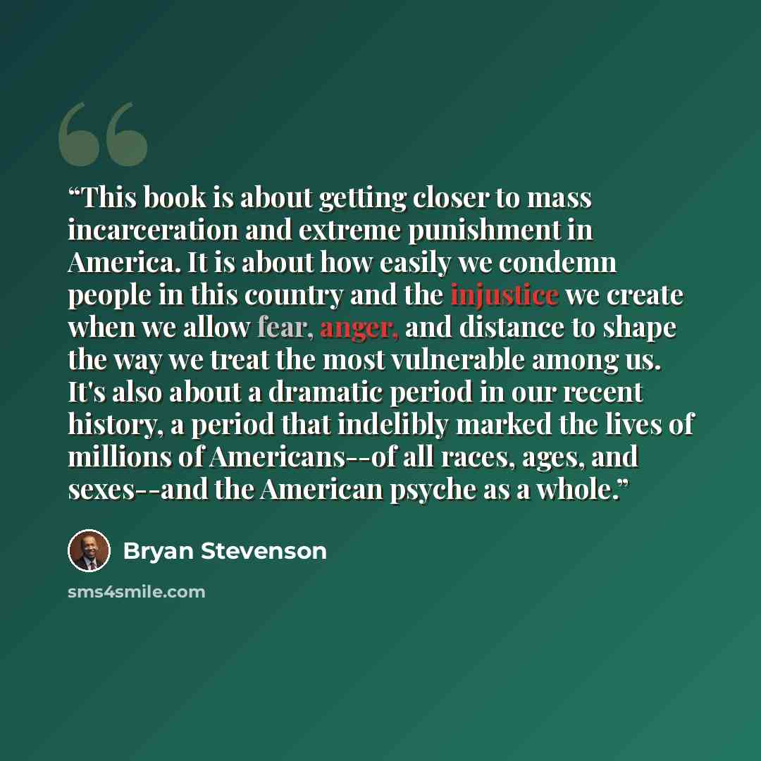 “This book is about getting closer to mass incarceration and extreme punishment in America. It is about how easily we condemn people in this country and the injustice we create when we allow fear, anger, and distance to shape the way we treat the most vulnerable among us. It's also about a dramatic…” quote by Bryan Stevenson