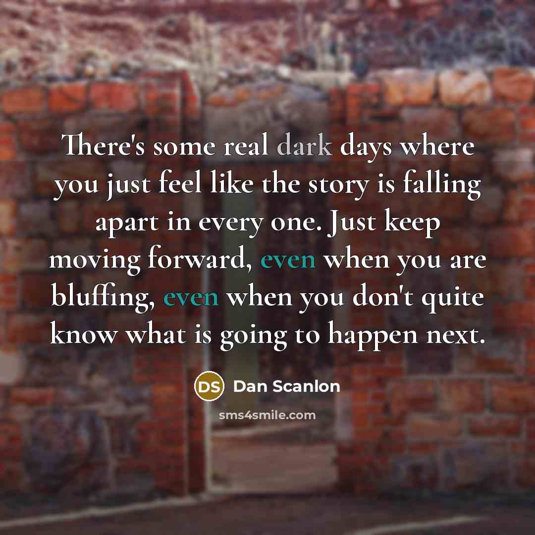“There's some real dark days where you just feel like the story is falling apart in every one. Just keep moving forward, even when you are bluffing, even when you don't quite know what is going to happen next.” quote by Dan Scanlon