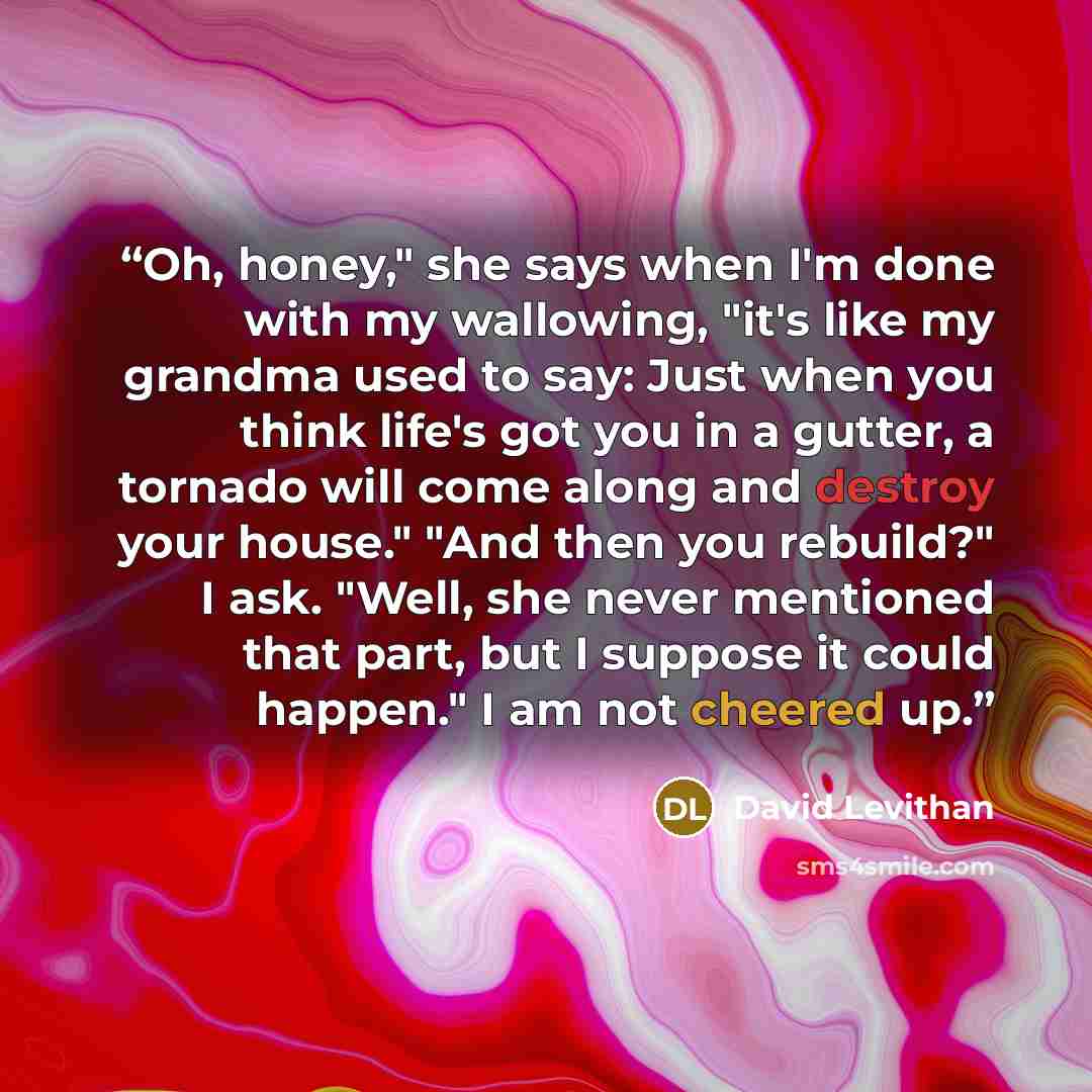 “Oh, honey," she says when I'm done with my wallowing, "it's like my grandma used to say: Just when you think life's got you in a gutter, a tornado will come along and destroy your house." "And then you rebuild?" I ask. "Well, she never mentioned that part, but I suppose it could happen." I am not…” quote by David Levithan