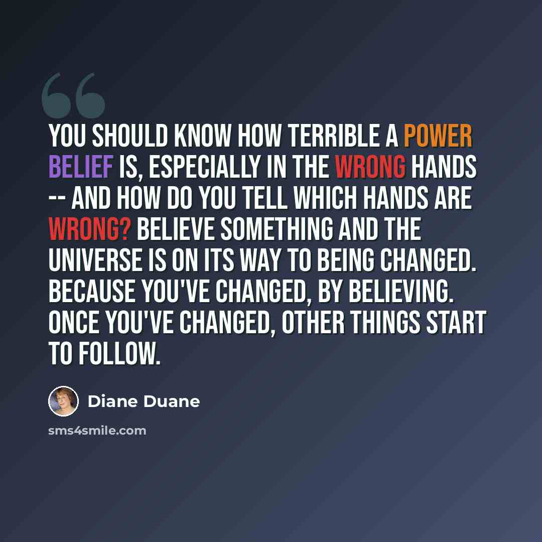 “You should know how terrible a power belief is, especially in the wrong hands -- and how do you tell which hands are wrong? Believe something and the Universe is on its way to being changed. Because you've changed, by believing. Once you've changed, other things start to follow.” quote by Diane Duane