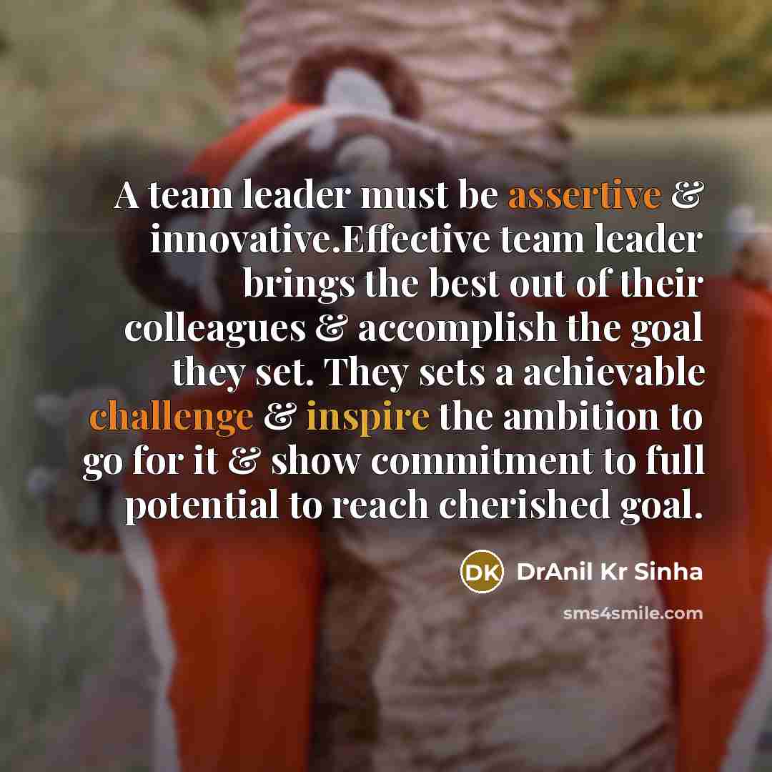 “A team leader must be assertive & innovative.Effective team leader brings the best out of their colleagues & accomplish the goal they set. They sets a achievable challenge & inspire the ambition to go for it & show commitment to full potential to reach cherished goal.” quote by DrAnil Kr Sinha