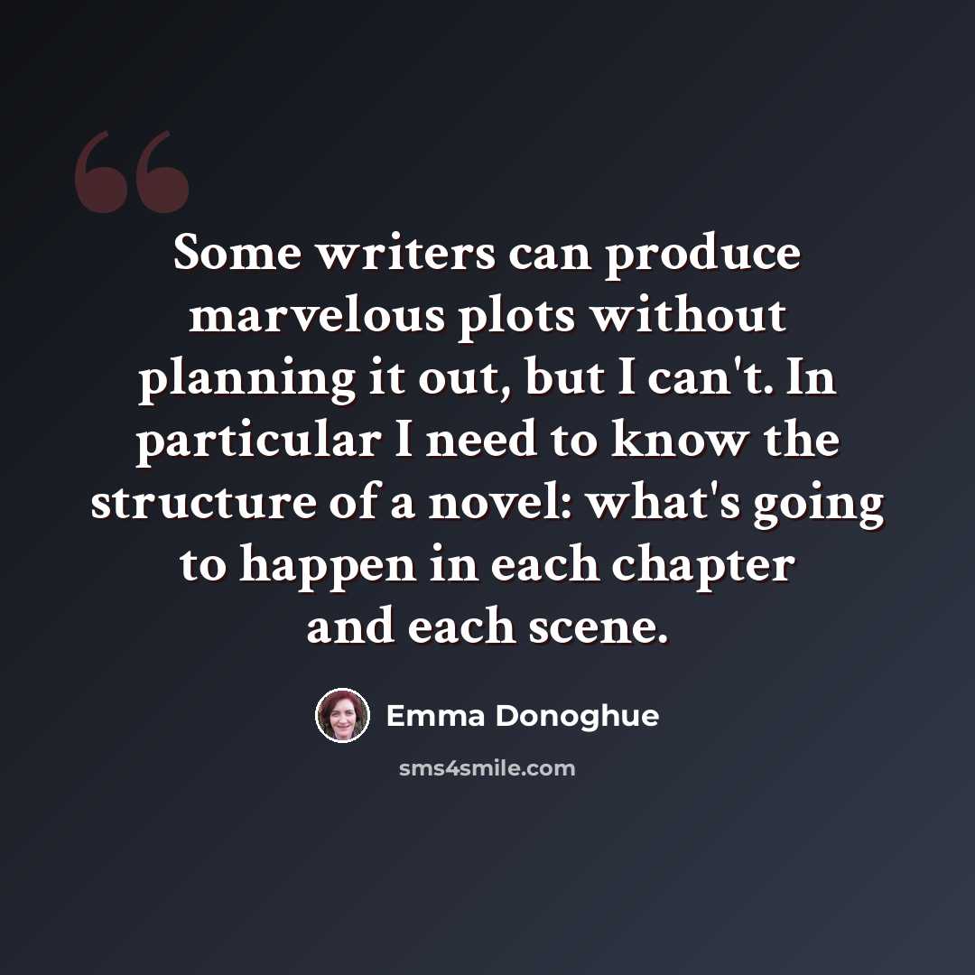 “Some writers can produce marvelous plots without planning it out, but I can't. In particular I need to know the structure of a novel: what's going to happen in each chapter and each scene.” quote by Emma Donoghue