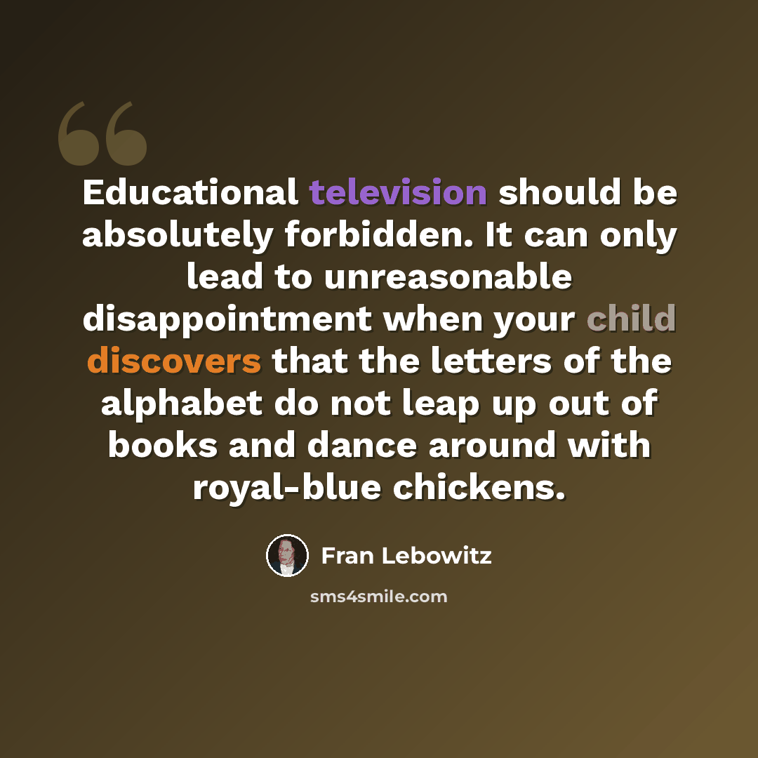 “Educational television should be absolutely forbidden. It can only lead to unreasonable disappointment when your child discovers that the letters of the alphabet do not leap up out of books and dance around with royal-blue chickens.” quote by Fran Lebowitz
