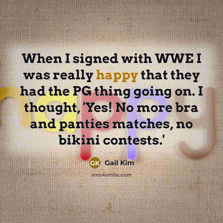 “When I signed with WWE I was really happy that they had the PG thing going on. I thought, 'Yes! No more bra and panties matches, no bikini contests.'” quote by Gail Kim