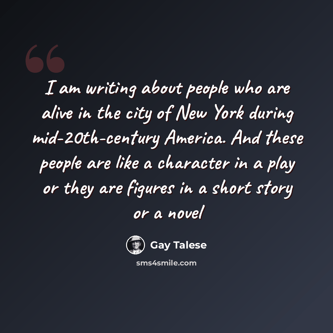 “I am writing about people who are alive in the city of New York during mid-20th-century America. And these people are like a character in a play or they are figures in a short story or a novel” quote by Gay Talese