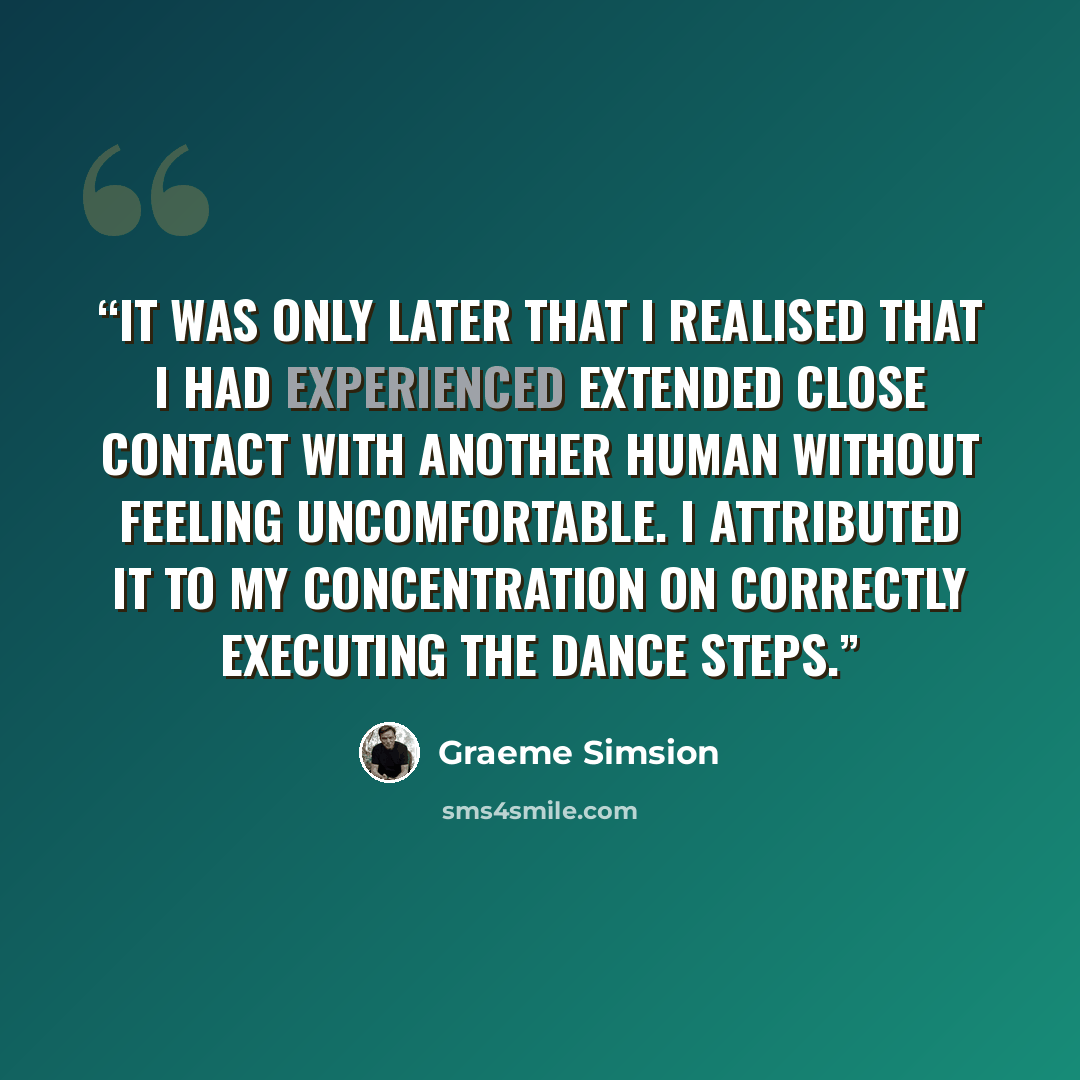 “It was only later that I realised that I had experienced extended close contact with another human without feeling uncomfortable. I attributed it to my concentration on correctly executing the dance steps.” quote by Graeme Simsion