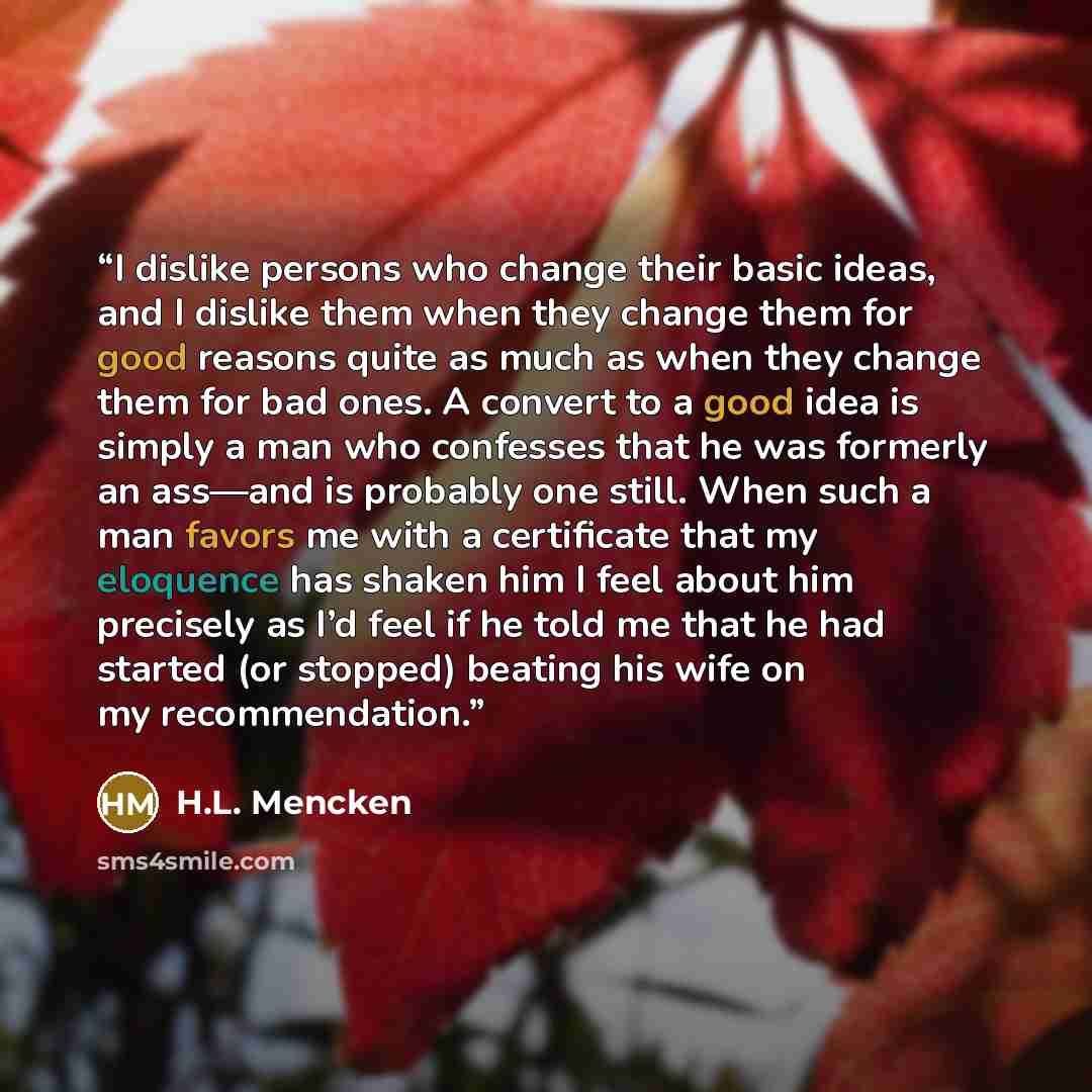 “I dislike persons who change their basic ideas, and I dislike them when they change them for good reasons quite as much as when they change them for bad ones. A convert to a good idea is simply a man who confesses that he was formerly an ass—and is probably one still. When such a man favors me…” quote by H.L. Mencken