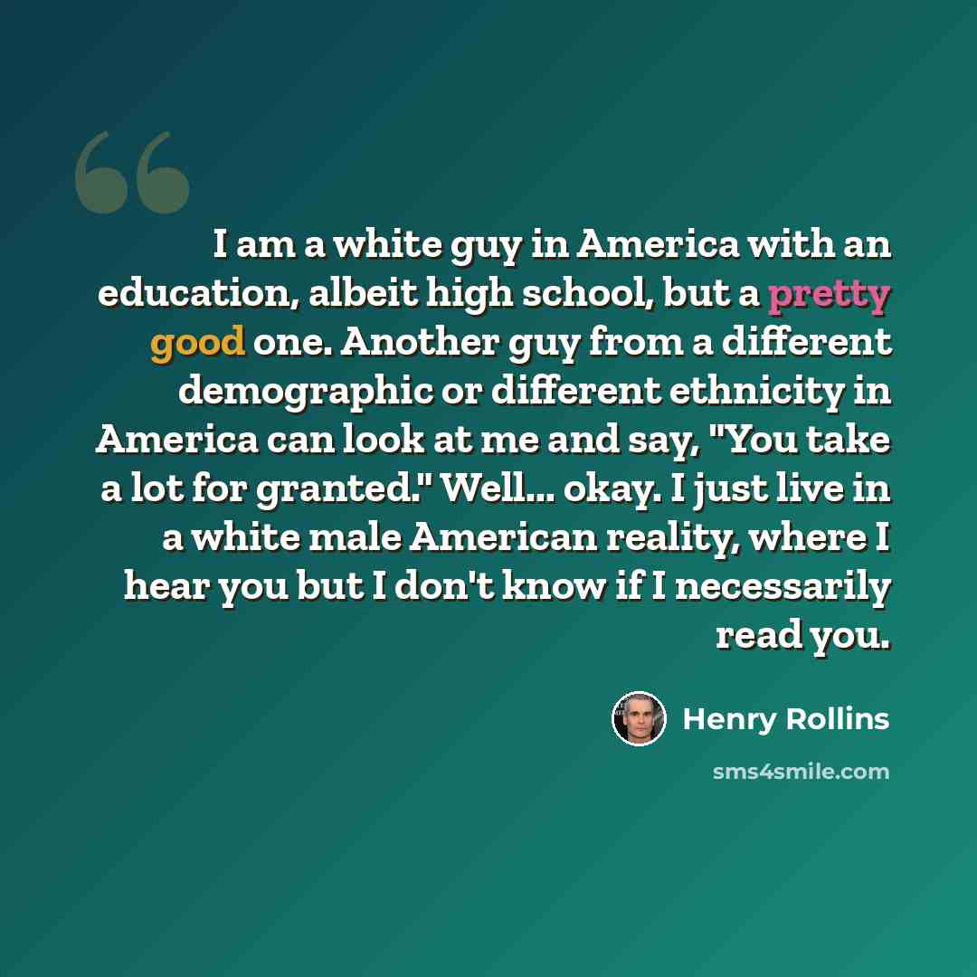 “I am a white guy in America with an education, albeit high school, but a pretty good one. Another guy from a different demographic or different ethnicity in America can look at me and say, "You take a lot for granted." Well... okay. I just live in a white male American reality, where I hear you…” quote by Henry Rollins