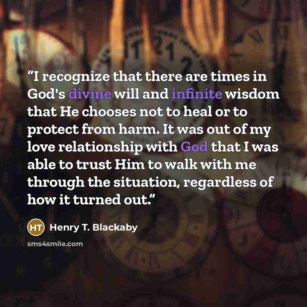 “I recognize that there are times in God's divine will and infinite wisdom that He chooses not to heal or to protect from harm. It was out of my love relationship with God that I was able to trust Him to walk with me through the situation, regardless of how it turned out.” quote by Henry T. Blackaby