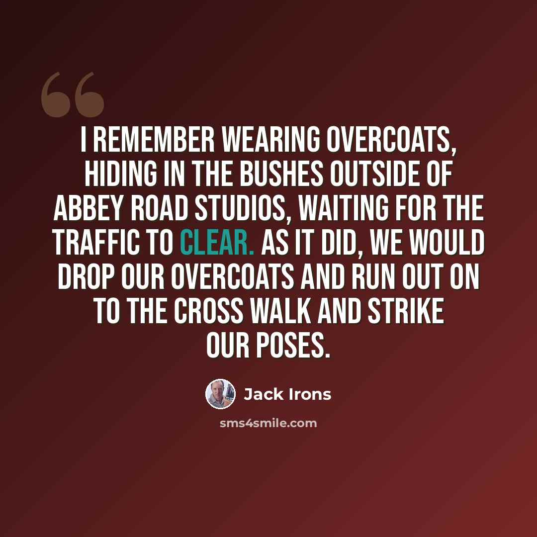 “I remember wearing overcoats, hiding in the bushes outside of Abbey Road Studios, waiting for the traffic to clear. As it did, we would drop our overcoats and run out on to the cross walk and strike our poses.” quote by Jack Irons