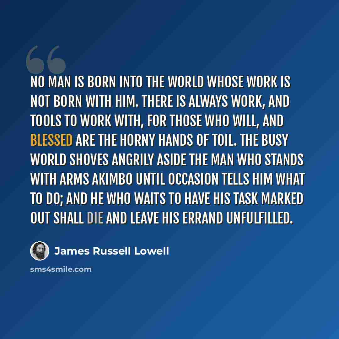 “No man is born into the world whose work is not born with him. There is always work, and tools to work with, for those who will, and blessed are the horny hands of toil. The busy world shoves angrily aside the man who stands with arms akimbo until occasion tells him what to do; and he who waits to…” quote by James Russell Lowell