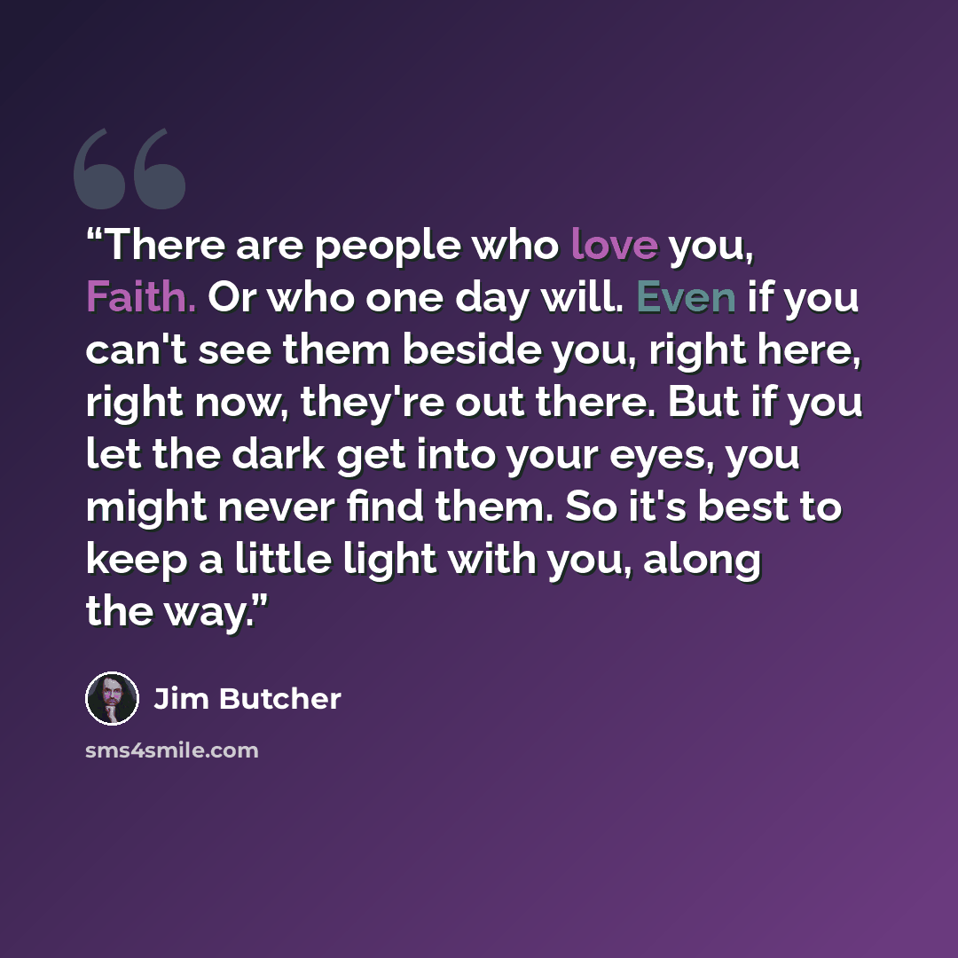 “There are people who love you, Faith. Or who one day will. Even if you can't see them beside you, right here, right now, they're out there. But if you let the dark get into your eyes, you might never find them. So it's best to keep a little light with you, along the way.” quote by Jim Butcher