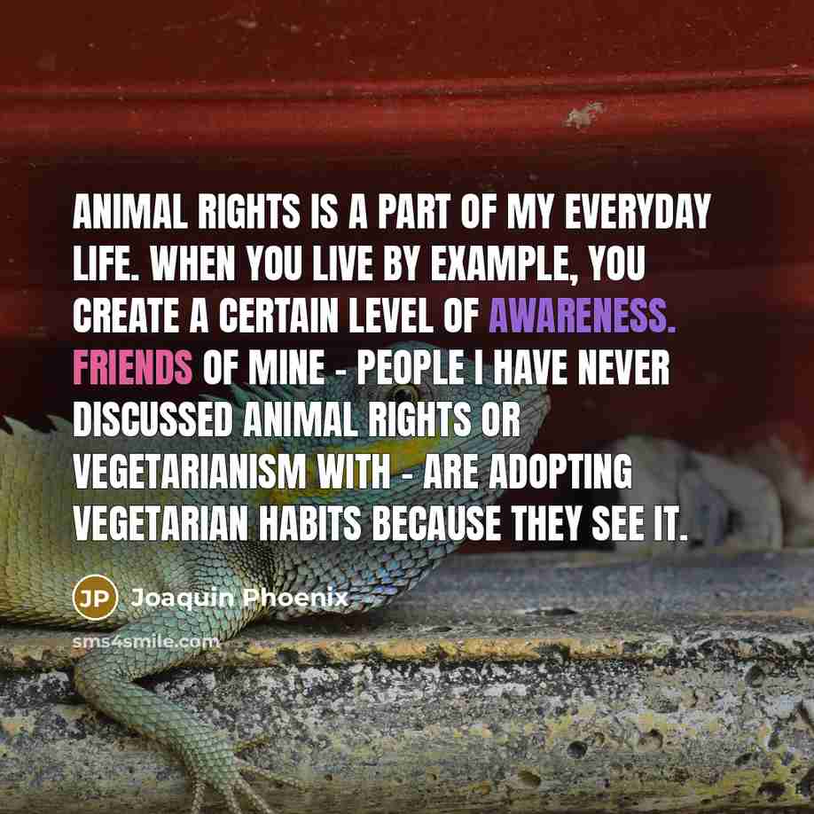 “Animal rights is a part of my everyday life. When you live by example, you create a certain level of awareness. Friends of mine - people I have never discussed animal rights or vegetarianism with - are adopting vegetarian habits because they see it.” quote by Joaquin Phoenix