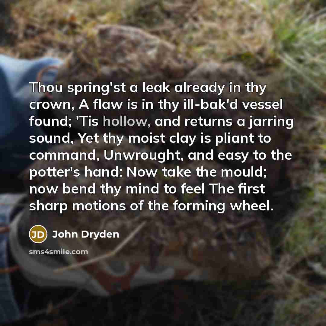 “Thou spring'st a leak already in thy crown, A flaw is in thy ill-bak'd vessel found; 'Tis hollow, and returns a jarring sound, Yet thy moist clay is pliant to command, Unwrought, and easy to the potter's hand: Now take the mould; now bend thy mind to feel The first sharp motions of the forming…” quote by John Dryden