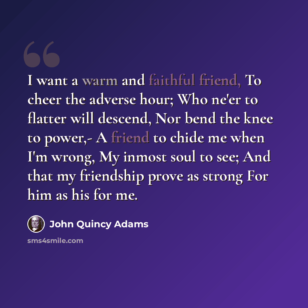 “I want a warm and faithful friend, To cheer the adverse hour; Who ne'er to flatter will descend, Nor bend the knee to power,- A friend to chide me when I'm wrong, My inmost soul to see; And that my friendship prove as strong For him as his for me.” quote by John Quincy Adams