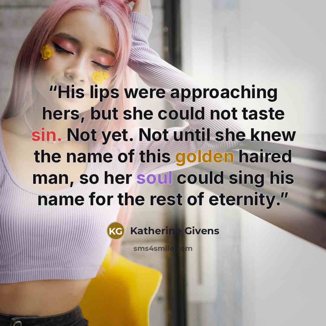 “His lips were approaching hers, but she could not taste sin. Not yet. Not until she knew the name of this golden haired man, so her soul could sing his name for the rest of eternity.” quote by Katherine Givens