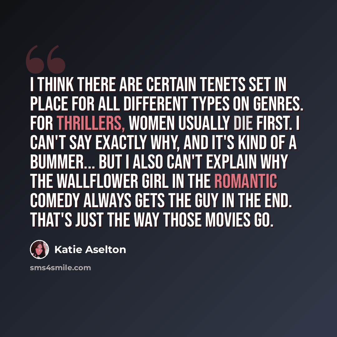 “I think there are certain tenets set in place for all different types on genres. For thrillers, women usually die first. I can't say exactly why, and it's kind of a bummer... But I also can't explain why the wallflower girl in the romantic comedy always gets the guy in the end. That's just the way…” quote by Katie Aselton