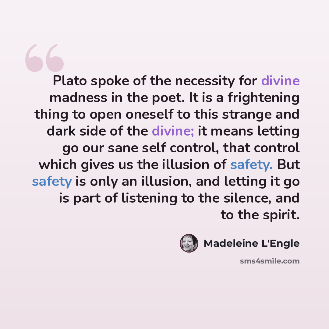 “Plato spoke of the necessity for divine madness in the poet. It is a frightening thing to open oneself to this strange and dark side of the divine; it means letting go our sane self control, that control which gives us the illusion of safety. But safety is only an illusion, and letting it go is…” quote by Madeleine L'Engle