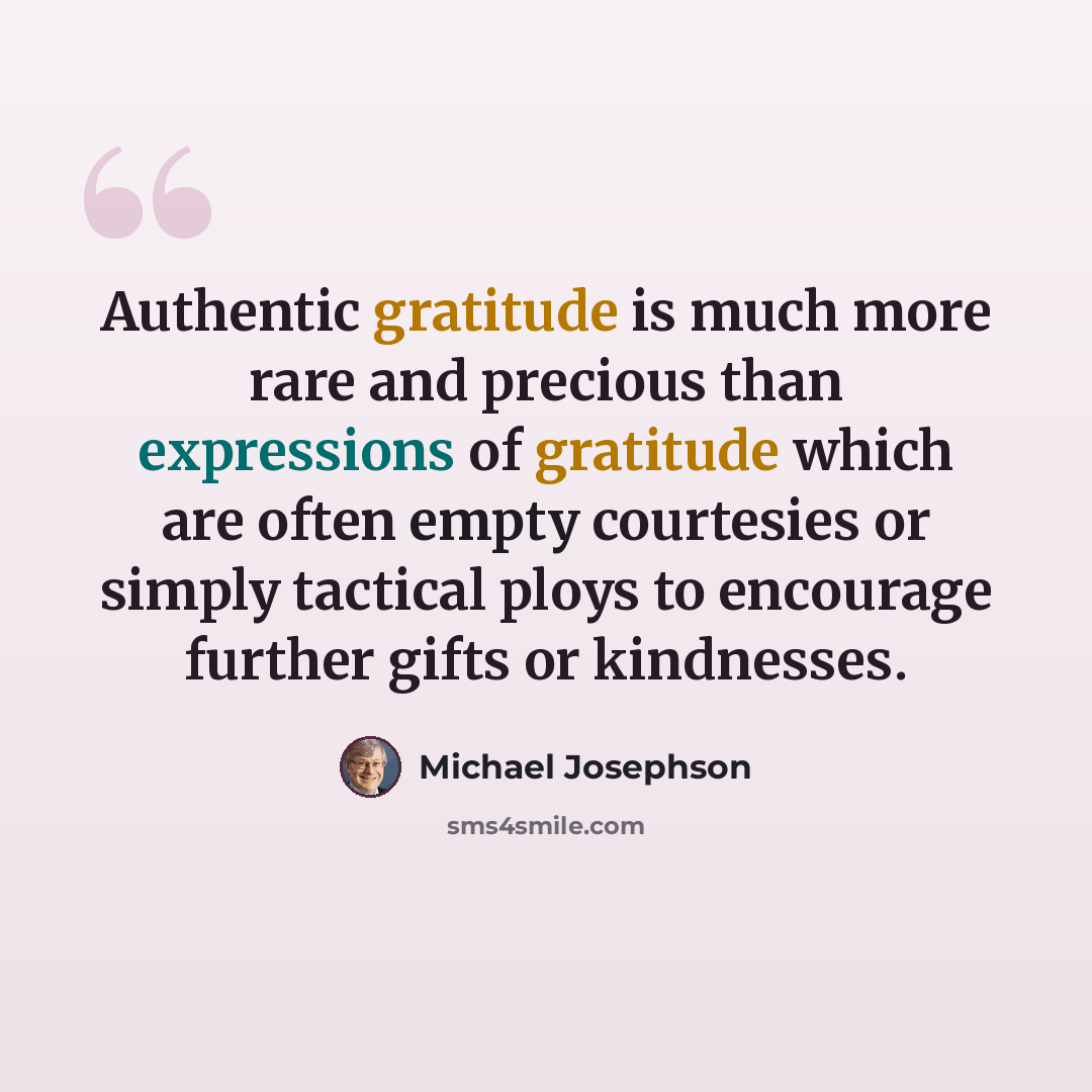 “Authentic gratitude is much more rare and precious than expressions of gratitude which are often empty courtesies or simply tactical ploys to encourage further gifts or kindnesses.” quote by Michael Josephson