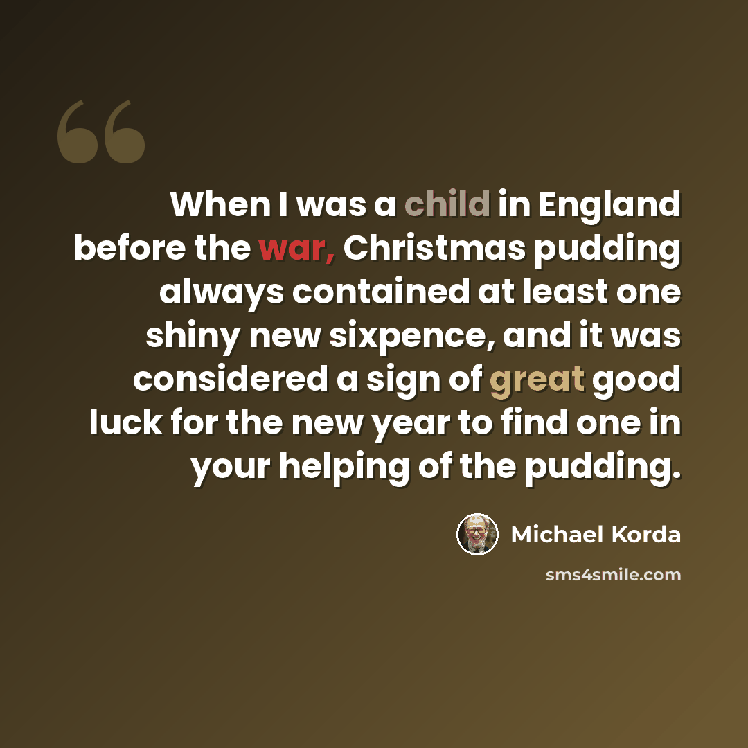 “When I was a child in England before the war, Christmas pudding always contained at least one shiny new sixpence, and it was considered a sign of great good luck for the new year to find one in your helping of the pudding.” quote by Michael Korda