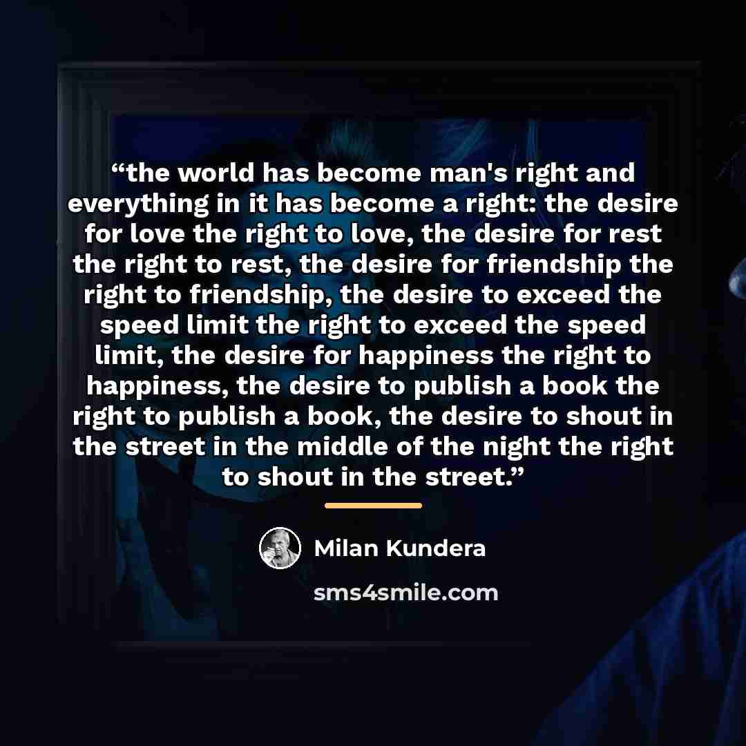 “the world has become man's right and everything in it has become a right: the desire for love the right to love, the desire for rest the right to rest, the desire for friendship the right to friendship, the desire to exceed the speed limit the right to exceed the speed limit, the desire for…” quote by milan kundera