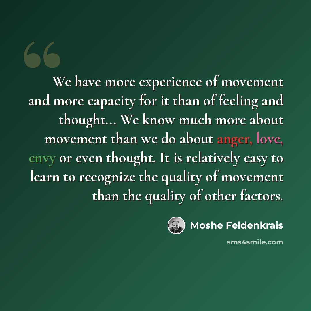 “We have more experience of movement and more capacity for it than of feeling and thought... We know much more about movement than we do about anger, love, envy or even thought. It is relatively easy to learn to recognize the quality of movement than the quality of other factors.” quote by Moshe Feldenkrais