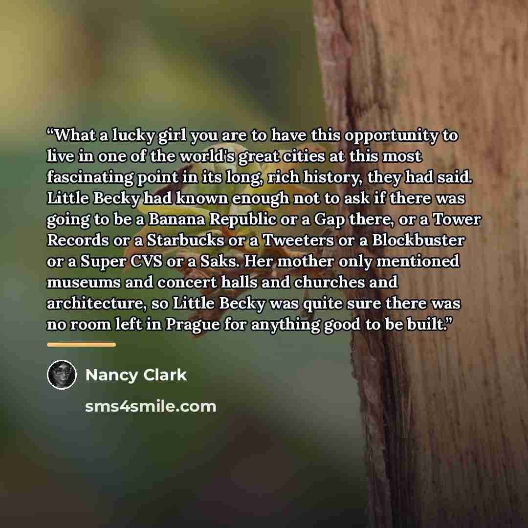 “What a lucky girl you are to have this opportunity to live in one of the world's great cities at this most fascinating point in its long, rich history, they had said. Little Becky had known enough not to ask if there was going to be a Banana Republic or a Gap there, or a Tower Records or a…” quote by Nancy Clark