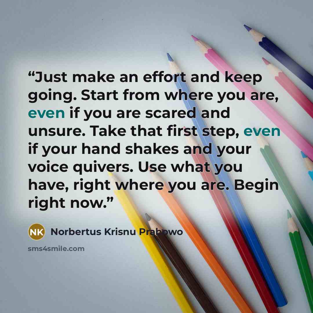 “Just make an effort and keep going. Start from where you are, even if you are scared and unsure. Take that first step, even if your hand shakes and your voice quivers. Use what you have, right where you are. Begin right now.” quote by Norbertus Krisnu Prabowo