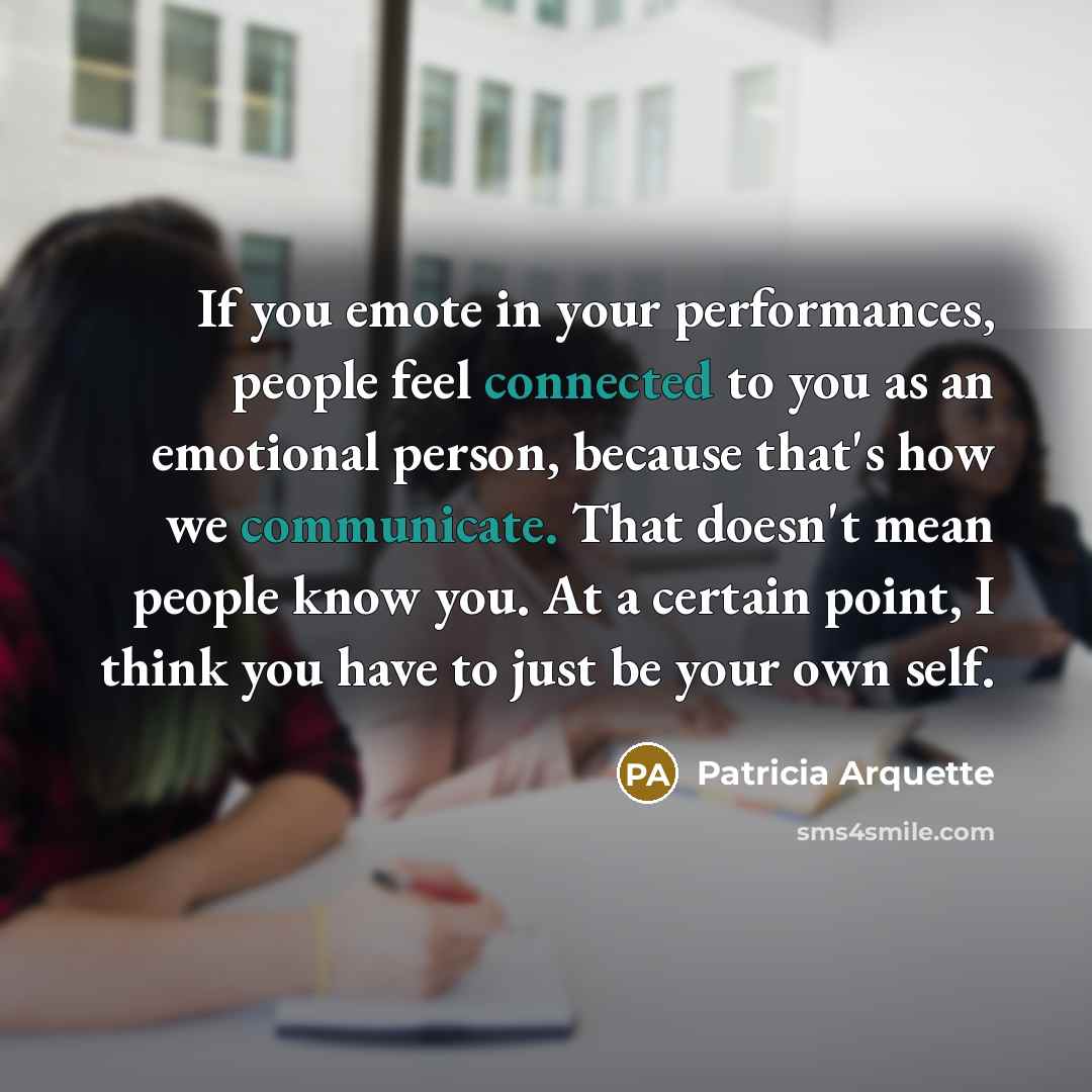 “If you emote in your performances, people feel connected to you as an emotional person, because that's how we communicate. That doesn't mean people know you. At a certain point, I think you have to just be your own self.” quote by Patricia Arquette