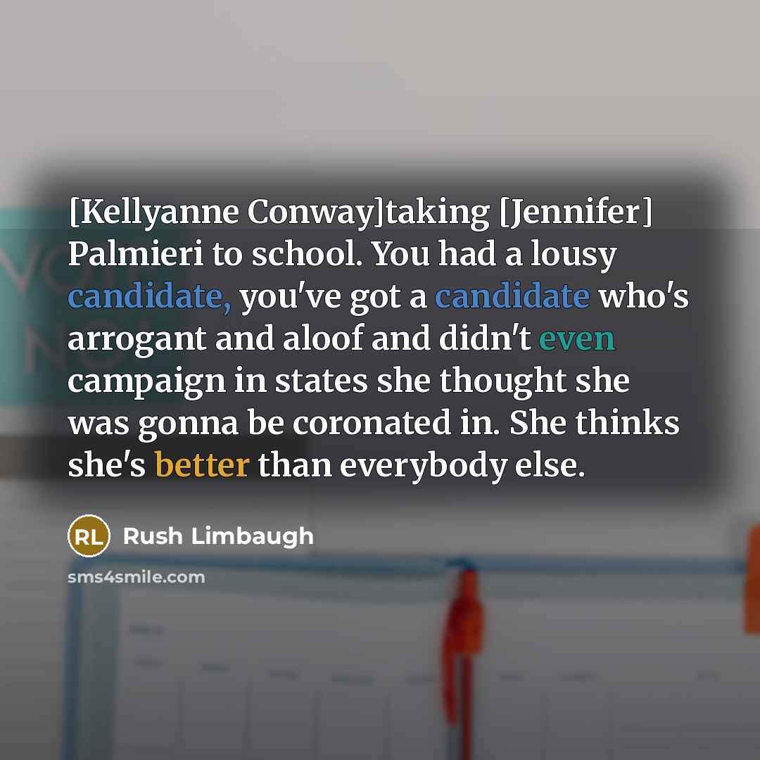 “[Kellyanne Conway]taking [Jennifer] Palmieri to school. You had a lousy candidate, you've got a candidate who's arrogant and aloof and didn't even campaign in states she thought she was gonna be coronated in. She thinks she's better than everybody else.” quote by Rush Limbaugh
