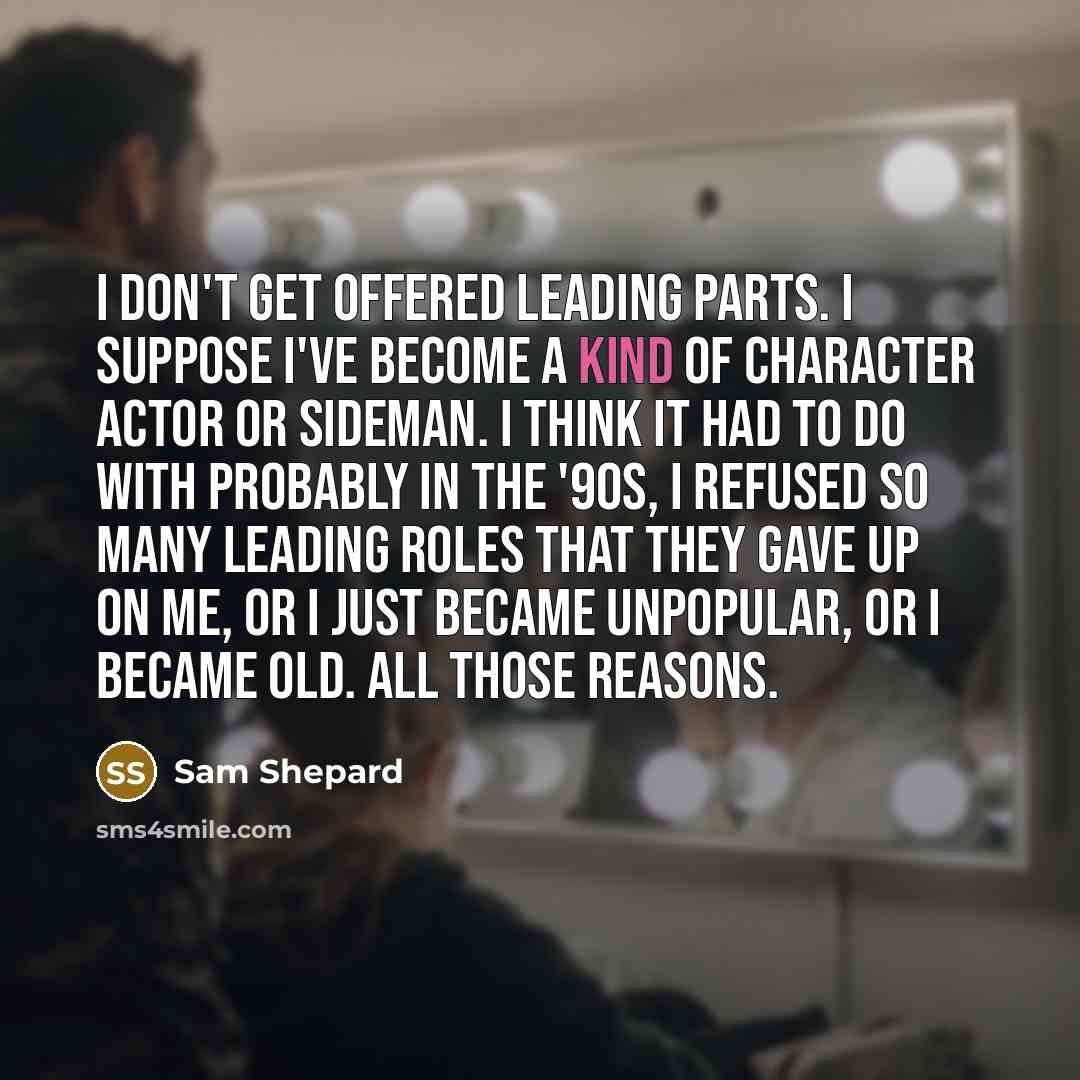 “I don't get offered leading parts. I suppose I've become a kind of character actor or sideman. I think it had to do with probably in the '90s, I refused so many leading roles that they gave up on me, or I just became unpopular, or I became old. All those reasons.” quote by Sam Shepard