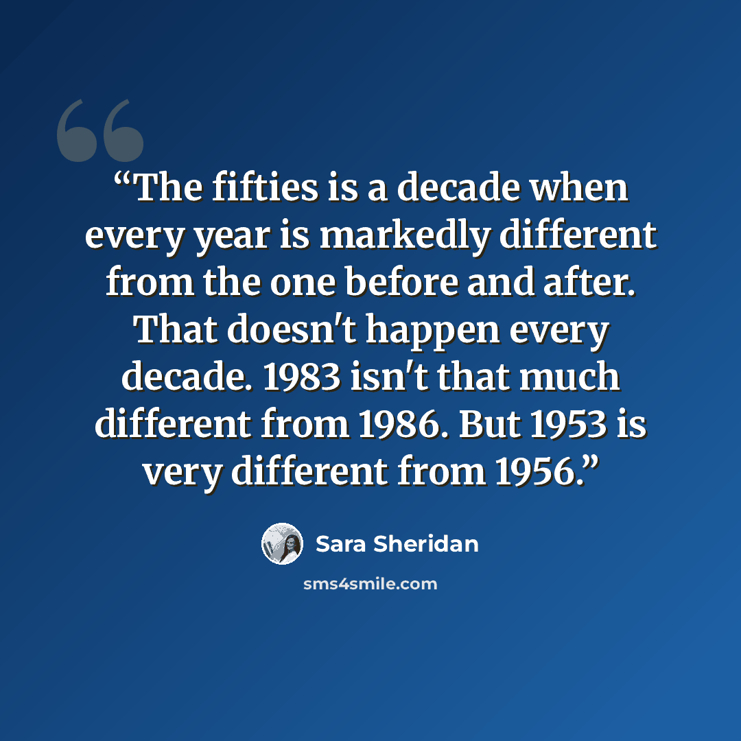 “The fifties is a decade when every year is markedly different from the one before and after. That doesn't happen every decade. 1983 isn't that much different from 1986. But 1953 is very different from 1956.” quote by Sara Sheridan