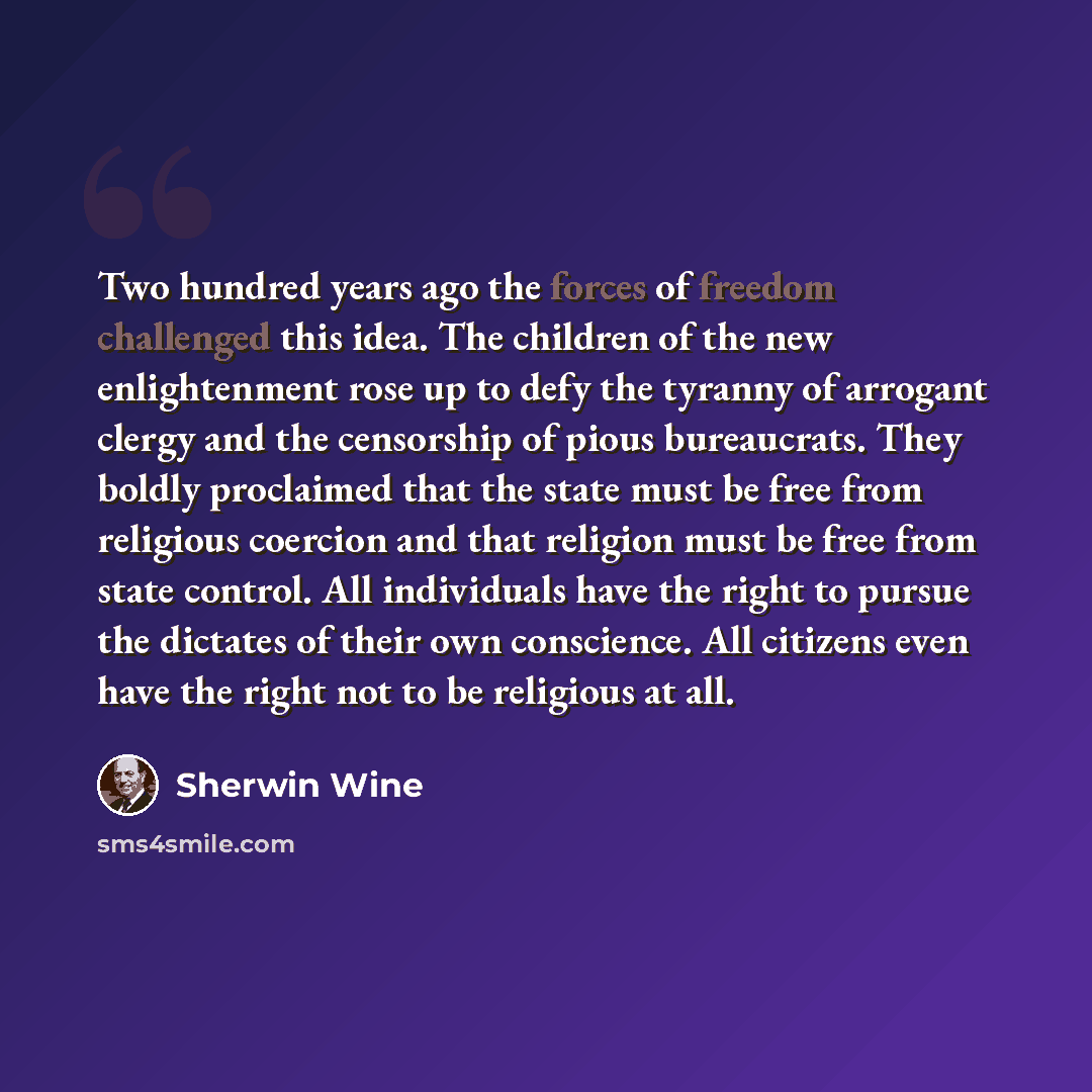 “Two hundred years ago the forces of freedom challenged this idea. The children of the new enlightenment rose up to defy the tyranny of arrogant clergy and the censorship of pious bureaucrats. They boldly proclaimed that the state must be free from religious coercion and that religion must be free…” quote by Sherwin Wine