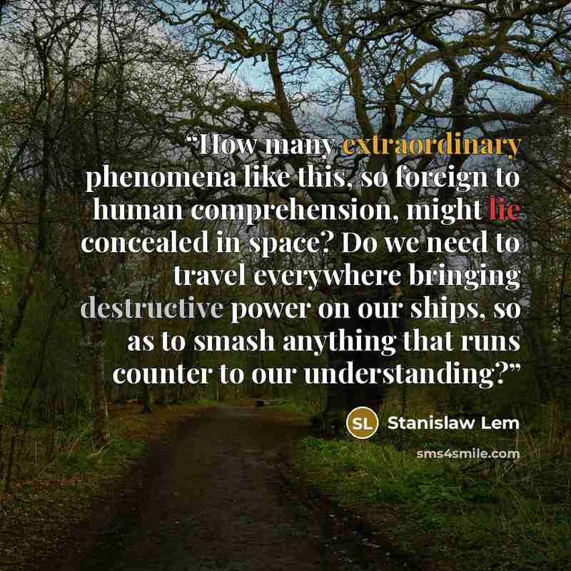 “How many extraordinary phenomena like this, so foreign to human comprehension, might lie concealed in space? Do we need to travel everywhere bringing destructive power on our ships, so as to smash anything that runs counter to our understanding?” quote by Stanislaw Lem