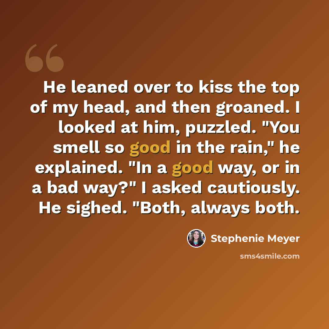 “He leaned over to kiss the top of my head, and then groaned. I looked at him, puzzled. "You smell so good in the rain," he explained. "In a good way, or in a bad way?" I asked cautiously. He sighed. "Both, always both.” quote by Stephenie Meyer