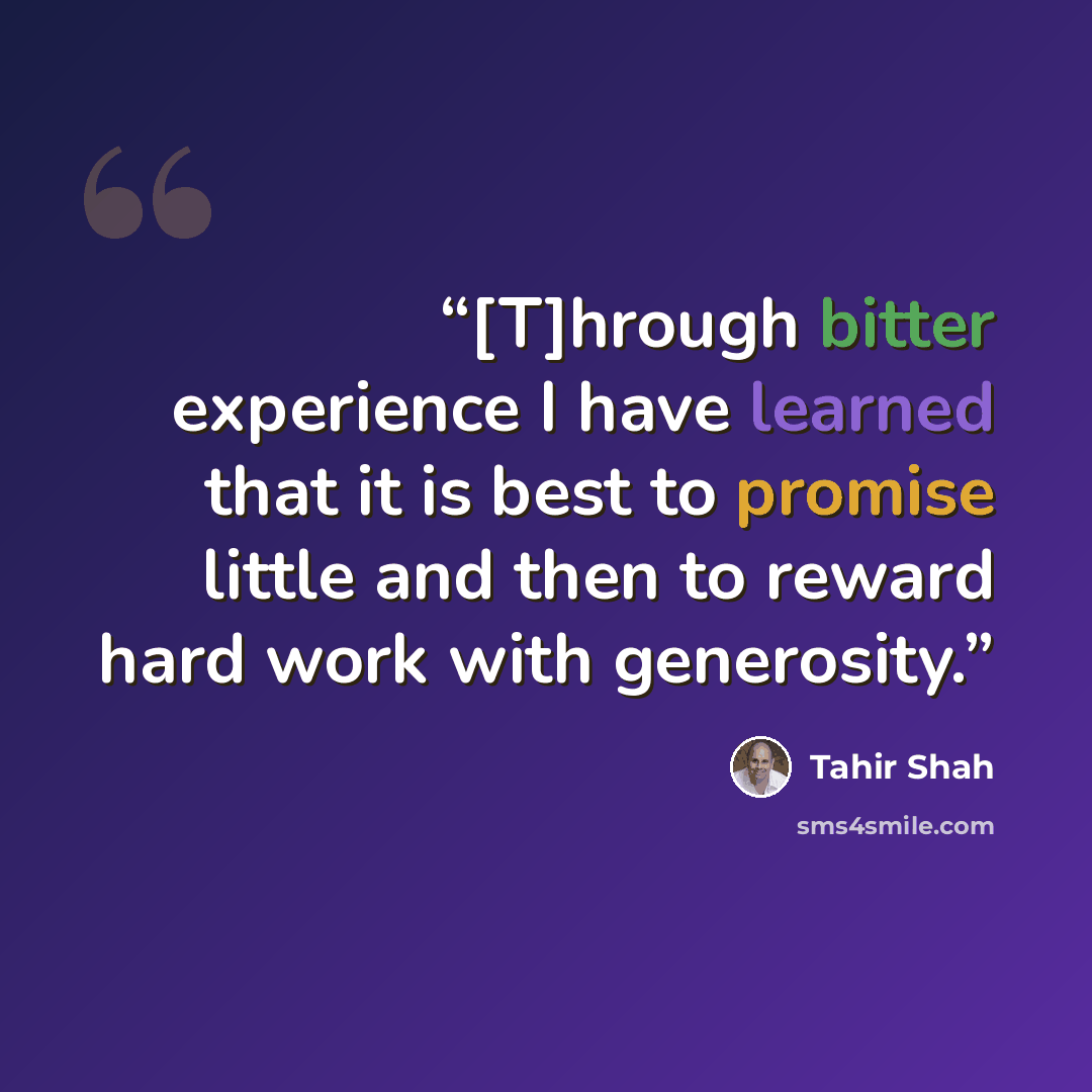 “[T]hrough bitter experience I have learned that it is best to promise little and then to reward hard work with generosity.” quote by Tahir Shah