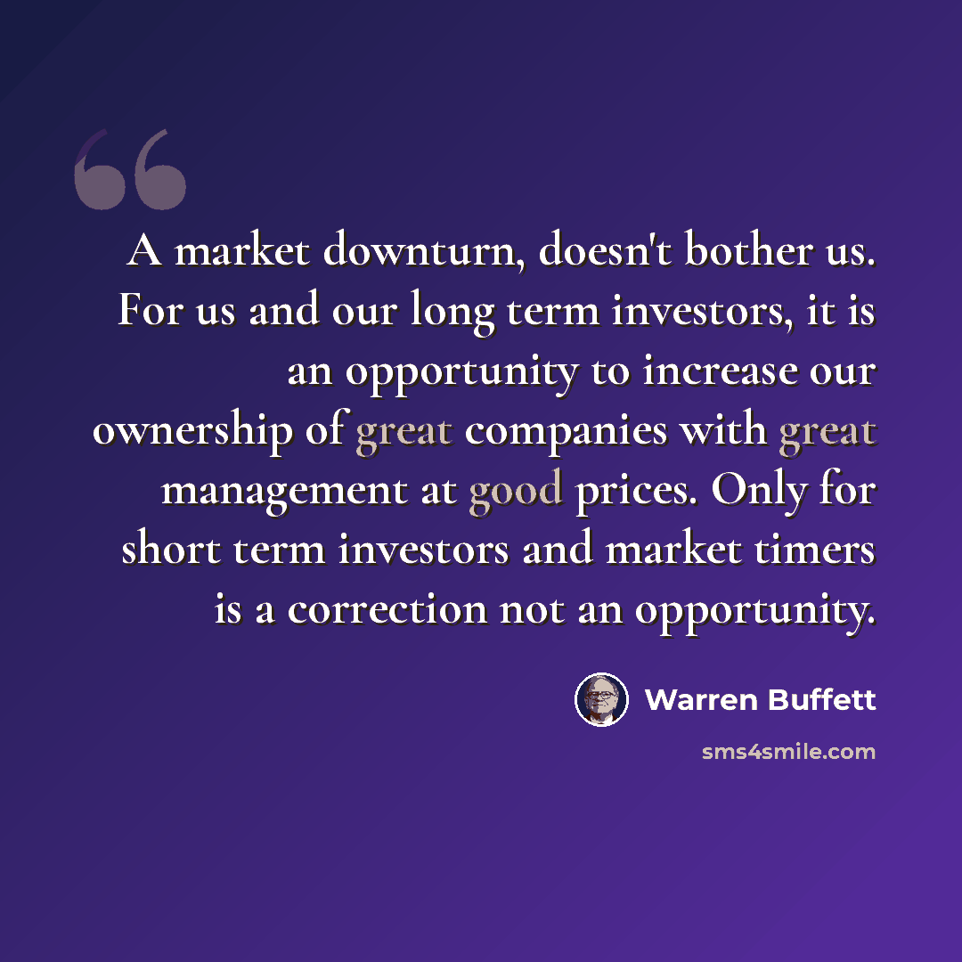 “A market downturn, doesn't bother us. For us and our long term investors, it is an opportunity to increase our ownership of great companies with great management at good prices. Only for short term investors and market timers is a correction not an opportunity.” quote by Warren Buffett